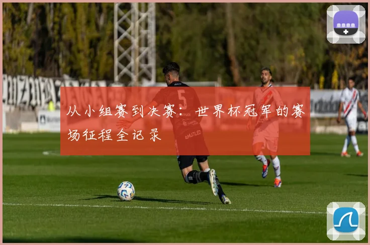 从小组赛到决赛：世界杯冠军的赛场征程全记录