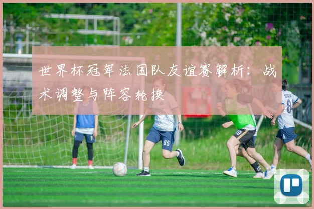 世界杯冠军法国队友谊赛解析：战术调整与阵容轮换