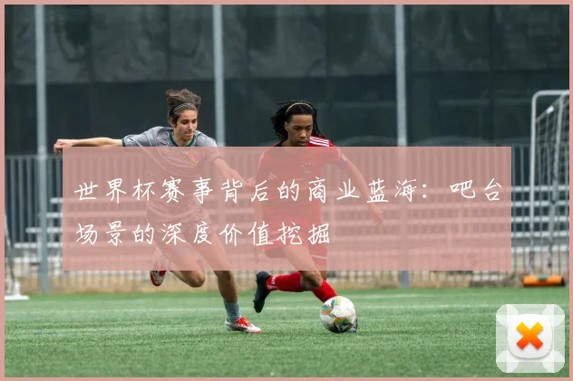 世界杯赛事背后的商业蓝海:吧台场景的深度价值挖掘