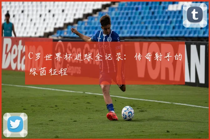 C罗世界杯进球全记录：传奇射手的绿茵征程