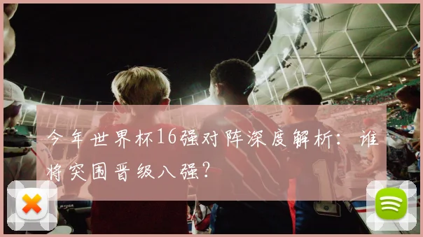 今年世界杯16强对阵深度解析:谁将突围晋级八强?