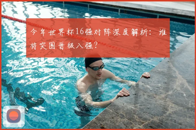 今年世界杯16强对阵深度解析:谁将突围晋级八强?