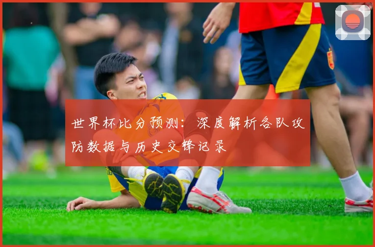 世界杯比分预测:深度解析各队攻防数据与历史交锋记录