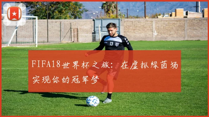 FIFA18世界杯之旅:在虚拟绿茵场实现你的冠军梦