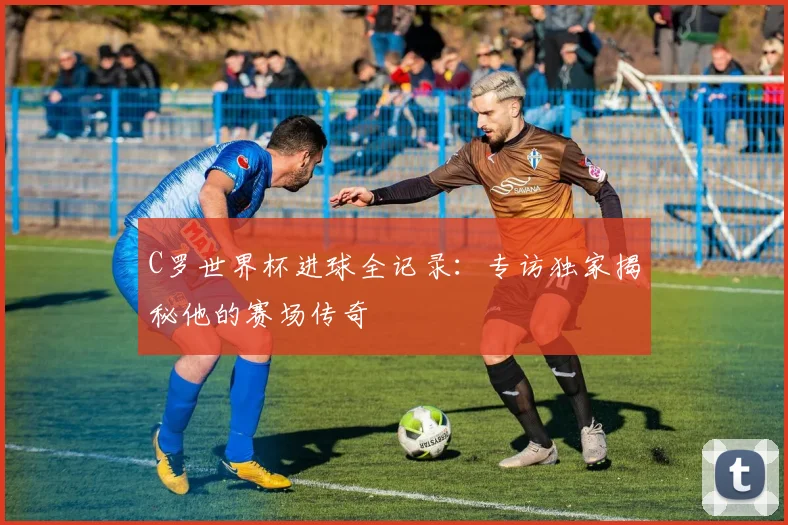 C罗世界杯进球全记录:专访独家揭秘他的赛场传奇