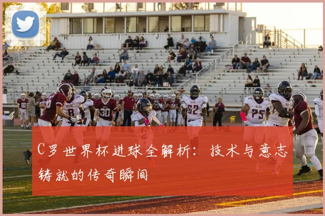 C罗世界杯进球全解析:技术与意志铸就的传奇瞬间