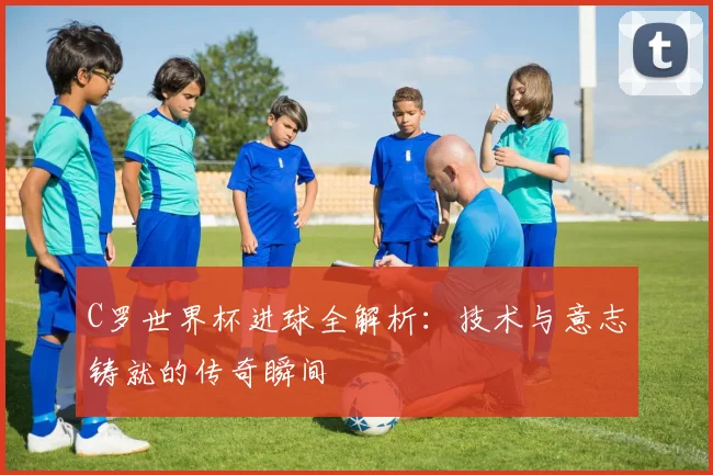 C罗世界杯进球全解析:技术与意志铸就的传奇瞬间
