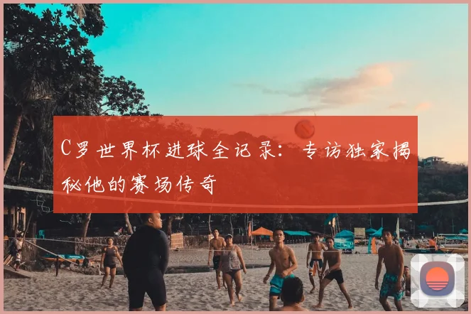 C罗世界杯进球全记录：专访独家揭秘他的赛场传奇