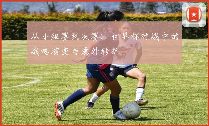 从小组赛到决赛:世界杯对战中的战略演变与意外转折