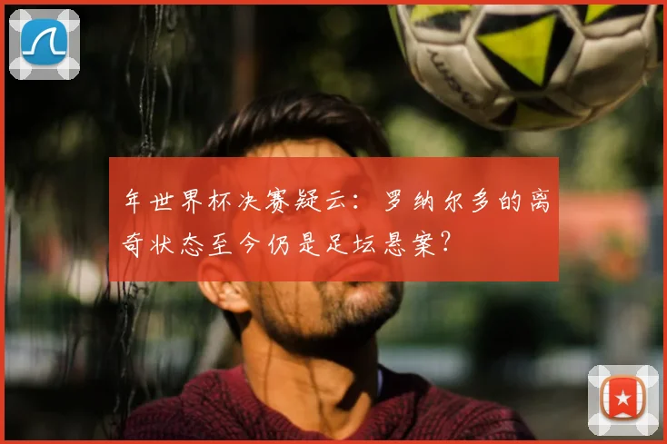 年世界杯决赛疑云：罗纳尔多的离奇状态至今仍是足坛悬案？