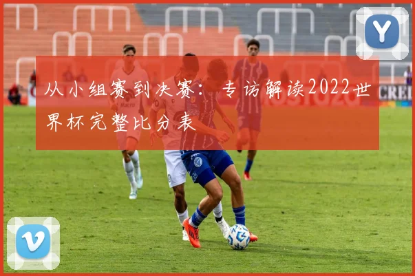 从小组赛到决赛:专访解读2022世界杯完整比分表