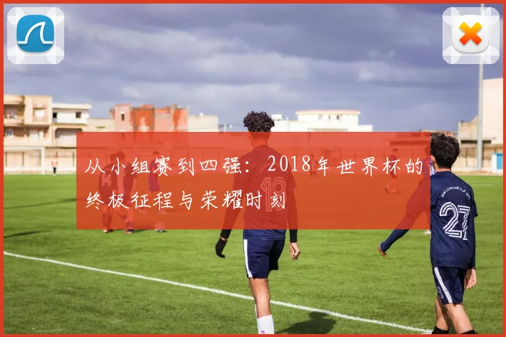 从小组赛到四强:2018年世界杯的终极征程与荣耀时刻