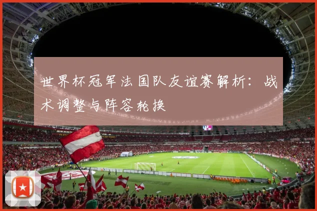 世界杯冠军法国队友谊赛解析：战术调整与阵容轮换