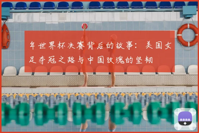 年世界杯决赛背后的故事:美国女足夺冠之路与中国玫瑰的坚韧