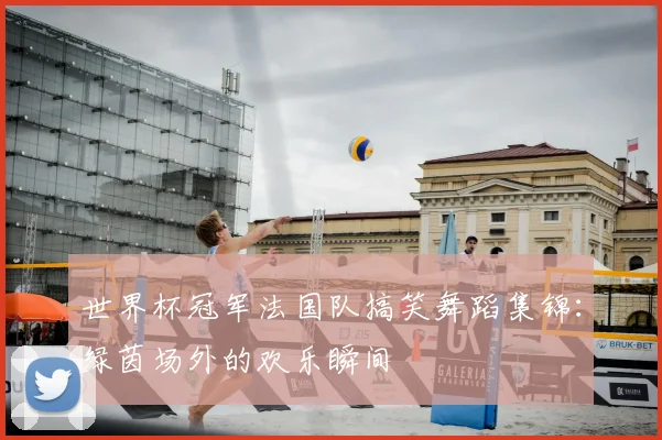 世界杯冠军法国队搞笑舞蹈集锦：绿茵场外的欢乐瞬间