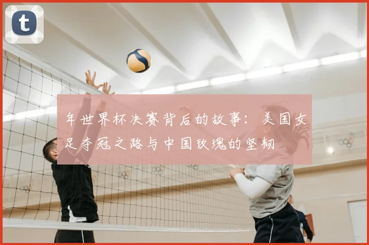 年世界杯决赛背后的故事：美国女足夺冠之路与中国玫瑰的坚韧