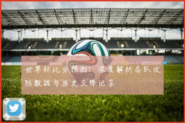 世界杯比分预测:深度解析各队攻防数据与历史交锋记录