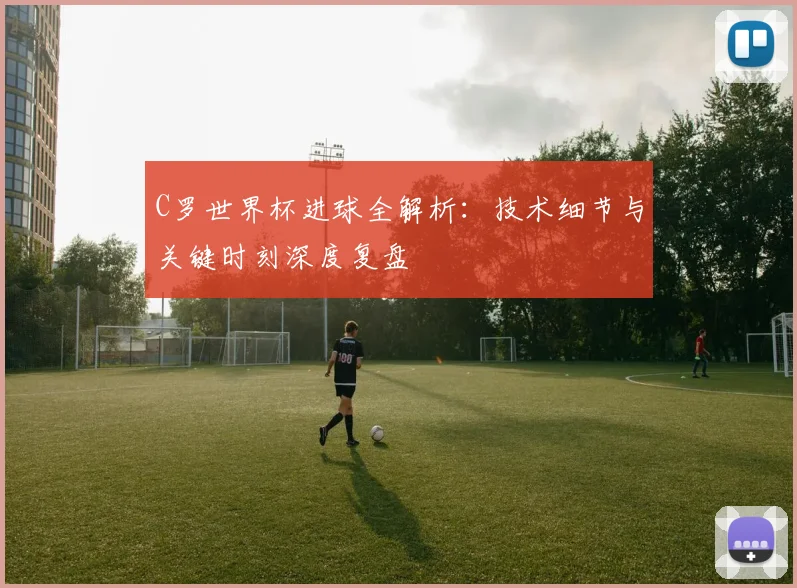 C罗世界杯进球全解析：技术细节与关键时刻深度复盘