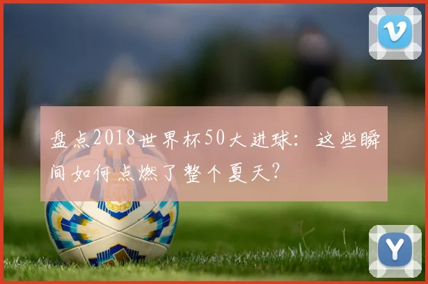 盘点2018世界杯50大进球：这些瞬间如何点燃了整个夏天？