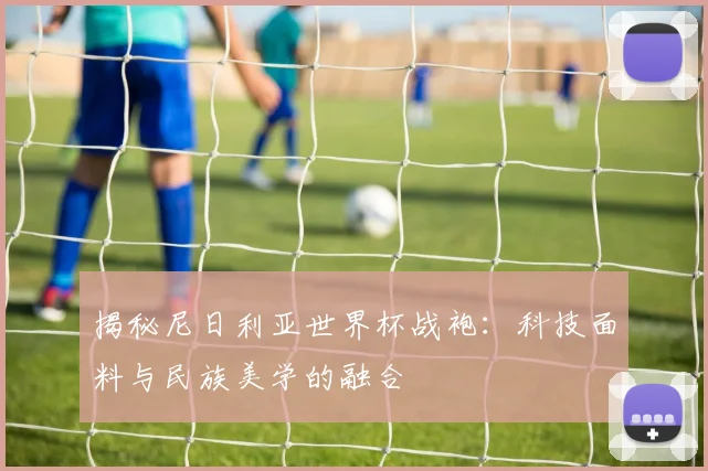 揭秘尼日利亚世界杯战袍：科技面料与民族美学的融合